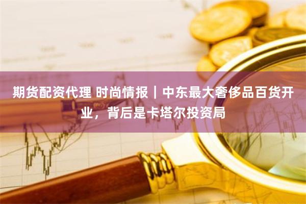 期货配资代理 时尚情报｜中东最大奢侈品百货开业，背后是卡塔尔投资局