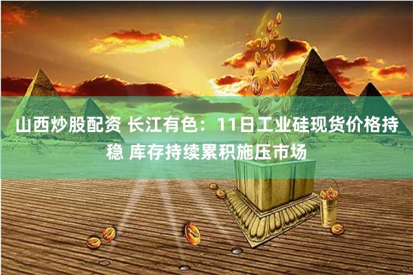 山西炒股配资 长江有色：11日工业硅现货价格持稳 库存持续累积施压市场