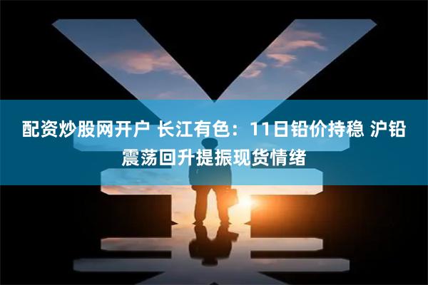 配资炒股网开户 长江有色：11日铅价持稳 沪铅震荡回升提振现货情绪