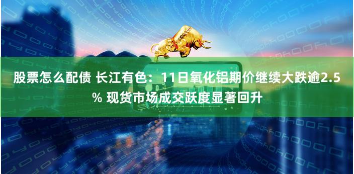 股票怎么配债 长江有色：11日氧化铝期价继续大跌逾2.5% 现货市场成交跃度显著回升