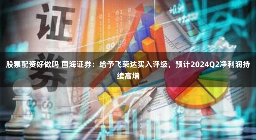 股票配资好做吗 国海证券：给予飞荣达买入评级，预计2024Q2净利润持续高增