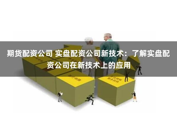 期货配资公司 实盘配资公司新技术：了解实盘配资公司在新技术上的应用