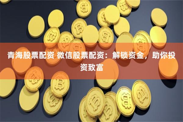 青海股票配资 微信股票配资：解锁资金，助你投资致富