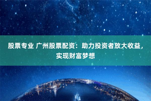 股票专业 广州股票配资：助力投资者放大收益，实现财富梦想