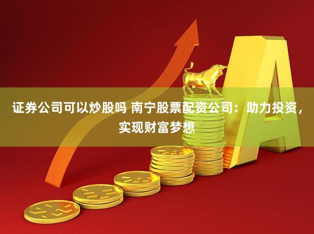 证券公司可以炒股吗 南宁股票配资公司：助力投资，实现财富梦想