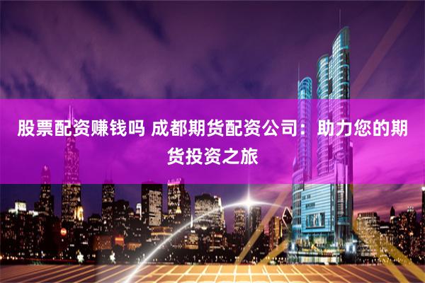 股票配资赚钱吗 成都期货配资公司：助力您的期货投资之旅
