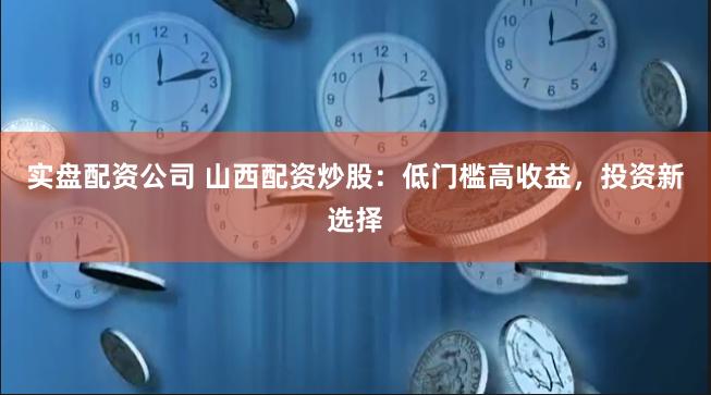 实盘配资公司 山西配资炒股：低门槛高收益，投资新选择