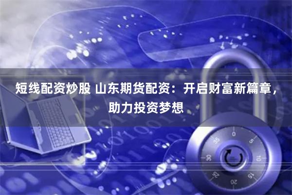 短线配资炒股 山东期货配资：开启财富新篇章，助力投资梦想