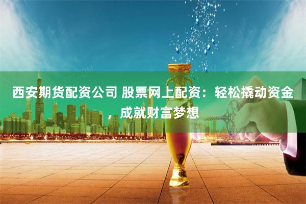 西安期货配资公司 股票网上配资：轻松撬动资金，成就财富梦想