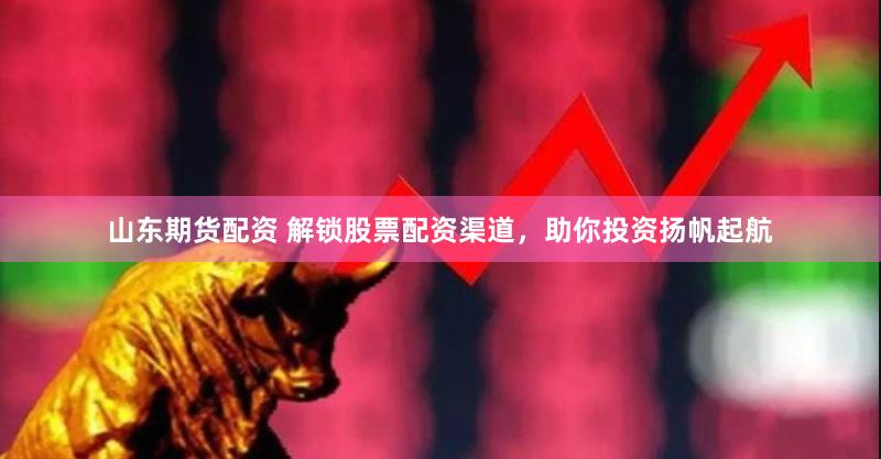 山东期货配资 解锁股票配资渠道，助你投资扬帆起航