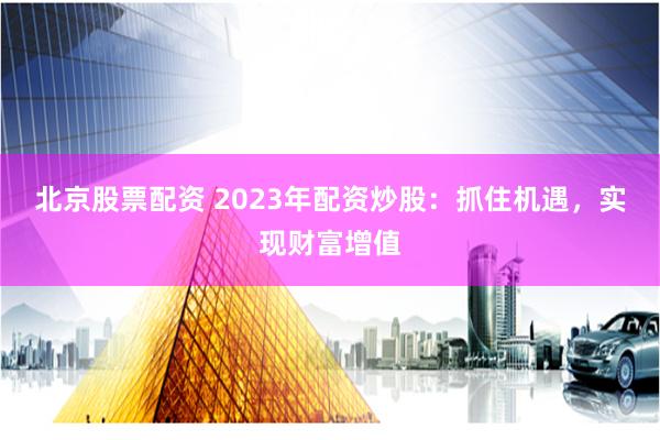 北京股票配资 2023年配资炒股：抓住机遇，实现财富增值