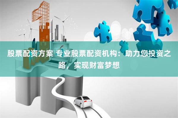 股票配资方案 专业股票配资机构：助力您投资之路，实现财富梦想