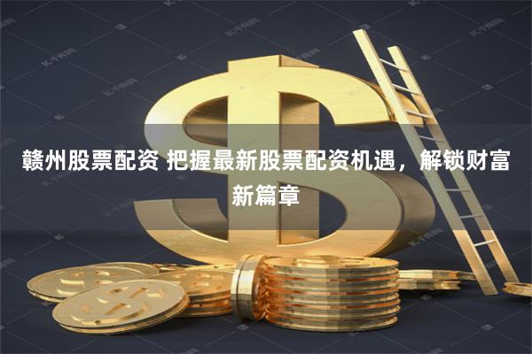 赣州股票配资 把握最新股票配资机遇，解锁财富新篇章