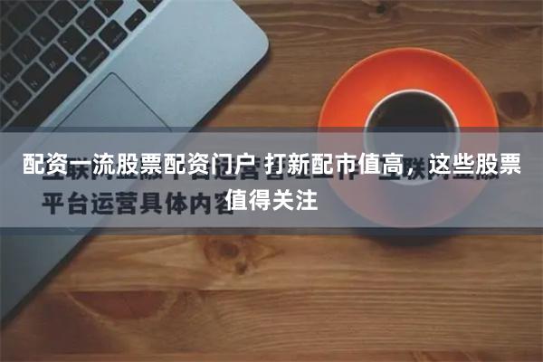 配资一流股票配资门户 打新配市值高，这些股票值得关注
