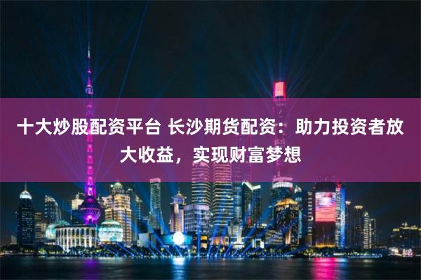 十大炒股配资平台 长沙期货配资：助力投资者放大收益，实现财富梦想