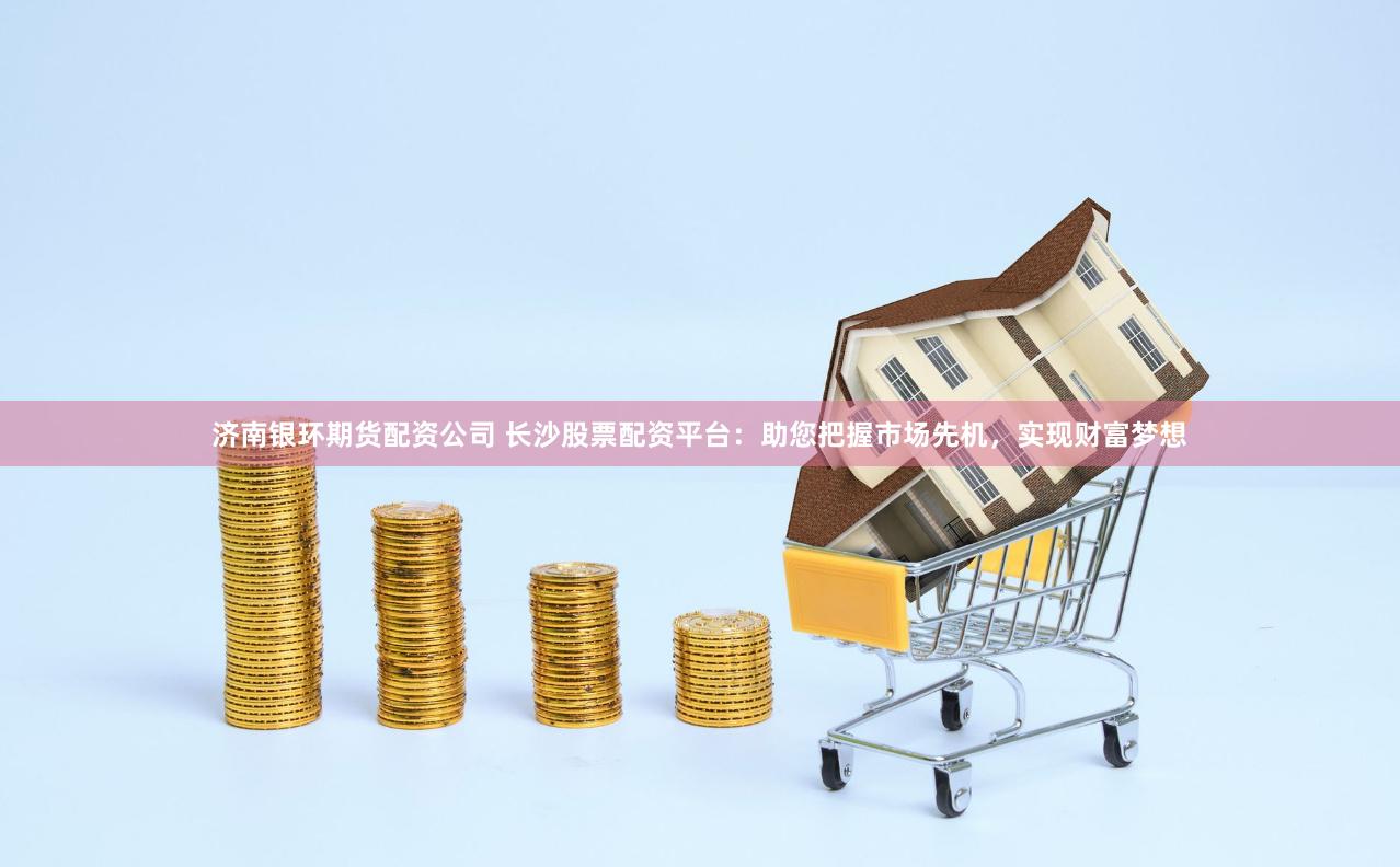 济南银环期货配资公司 长沙股票配资平台：助您把握市场先机，实现财富梦想