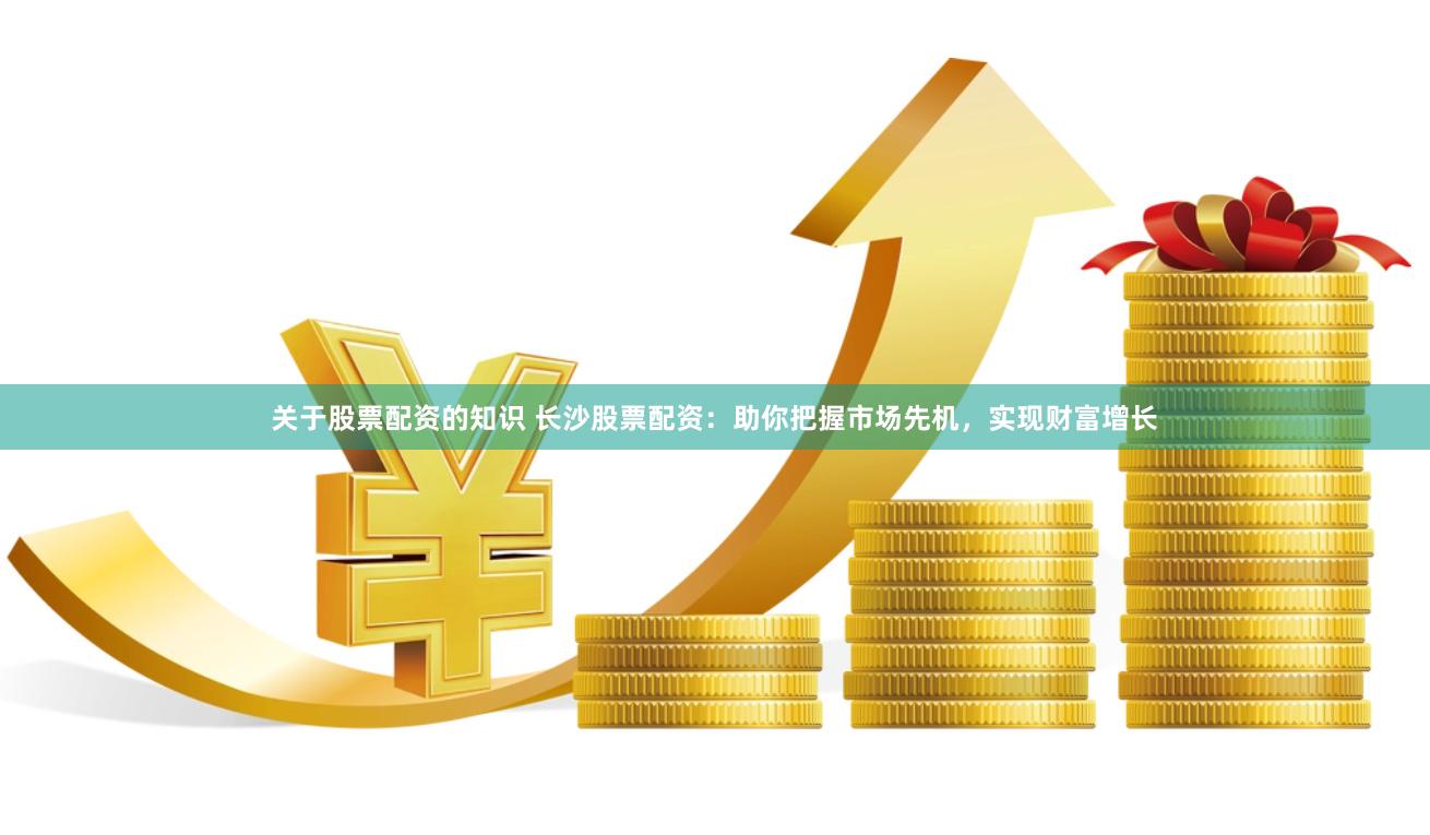 关于股票配资的知识 长沙股票配资：助你把握市场先机，实现财富增长