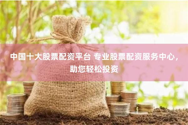 中国十大股票配资平台 专业股票配资服务中心，助您轻松投资