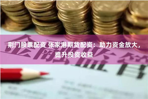 荆门股票配资 张家港期货配资：助力资金放大，提升投资收益