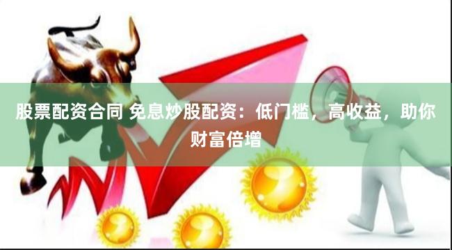 股票配资合同 免息炒股配资：低门槛，高收益，助你财富倍增