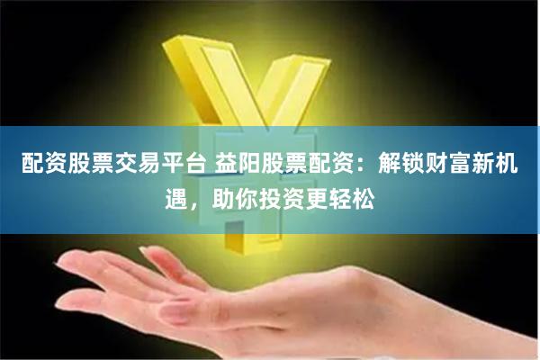 配资股票交易平台 益阳股票配资：解锁财富新机遇，助你投资更轻松