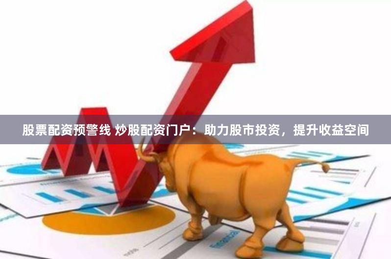 股票配资预警线 炒股配资门户：助力股市投资，提升收益空间