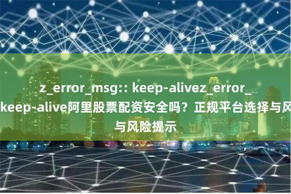 z_error_msg:: keep-alivez_error_msg:: keep-alive阿里股票配资安全吗？正规平台选择与风险提示